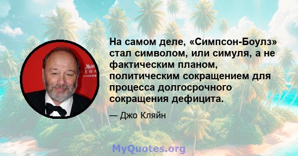 На самом деле, «Симпсон-Боулз» стал символом, или симуля, а не фактическим планом, политическим сокращением для процесса долгосрочного сокращения дефицита.