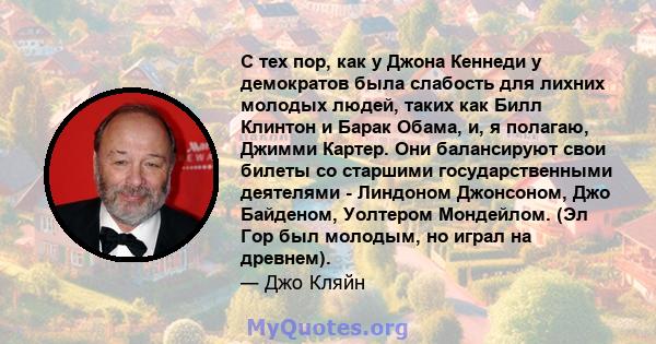 С тех пор, как у Джона Кеннеди у демократов была слабость для лихних молодых людей, таких как Билл Клинтон и Барак Обама, и, я полагаю, Джимми Картер. Они балансируют свои билеты со старшими государственными деятелями - 