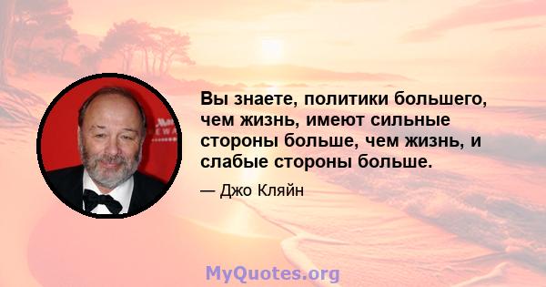 Вы знаете, политики большего, чем жизнь, имеют сильные стороны больше, чем жизнь, и слабые стороны больше.