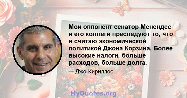 Мой оппонент сенатор Менендес и его коллеги преследуют то, что я считаю экономической политикой Джона Корзина. Более высокие налоги, больше расходов, больше долга.