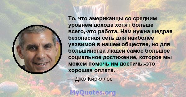 То, что американцы со средним уровнем дохода хотят больше всего,-это работа. Нам нужна щедрая безопасная сеть для наиболее уязвимой в нашем обществе, но для большинства людей самое большое социальное достижение, которое 