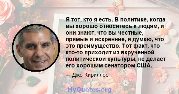 Я тот, кто я есть. В политике, когда вы хорошо относитесь к людям, и они знают, что вы честные, прямые и искренние, я думаю, что это преимущество. Тот факт, что кто-то приходит из вкрученной политической культуры, не