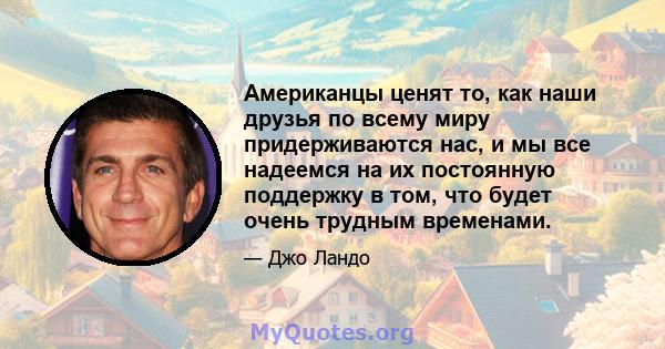 Американцы ценят то, как наши друзья по всему миру придерживаются нас, и мы все надеемся на их постоянную поддержку в том, что будет очень трудным временами.