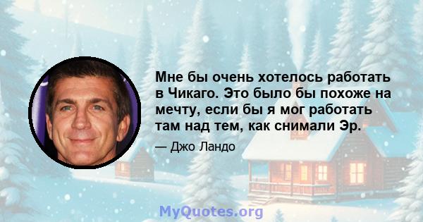 Мне бы очень хотелось работать в Чикаго. Это было бы похоже на мечту, если бы я мог работать там над тем, как снимали Эр.