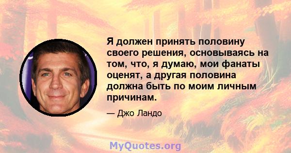 Я должен принять половину своего решения, основываясь на том, что, я думаю, мои фанаты оценят, а другая половина должна быть по моим личным причинам.