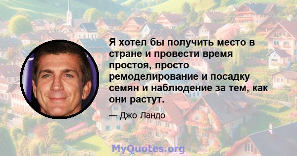 Я хотел бы получить место в стране и провести время простоя, просто ремоделирование и посадку семян и наблюдение за тем, как они растут.