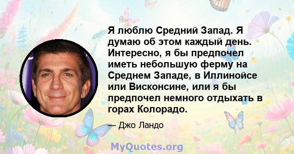 Я люблю Средний Запад. Я думаю об этом каждый день. Интересно, я бы предпочел иметь небольшую ферму на Среднем Западе, в Иллинойсе или Висконсине, или я бы предпочел немного отдыхать в горах Колорадо.