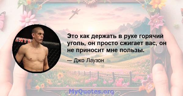 Это как держать в руке горячий уголь, он просто сжигает вас, он не приносит мне пользы.