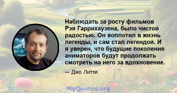 Наблюдать за росту фильмов Рэя Гаррихаузена, было чистой радостью. Он воплотил в жизнь легенды, и сам стал легендой. И я уверен, что будущие поколения аниматоров будут продолжать смотреть на него за вдохновение.