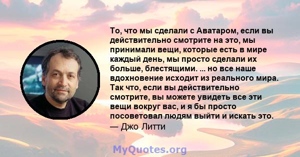 То, что мы сделали с Аватаром, если вы действительно смотрите на это, мы принимали вещи, которые есть в мире каждый день, мы просто сделали их больше, блестящими. ... но все наше вдохновение исходит из реального мира.