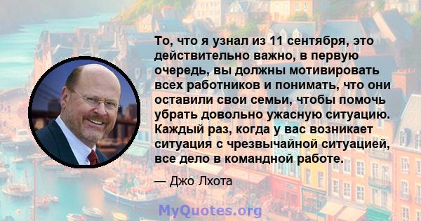 То, что я узнал из 11 сентября, это действительно важно, в первую очередь, вы должны мотивировать всех работников и понимать, что они оставили свои семьи, чтобы помочь убрать довольно ужасную ситуацию. Каждый раз, когда 