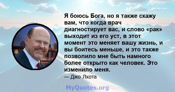 Я боюсь Бога, но я также скажу вам, что когда врач диагностирует вас, и слово «рак» выходит из его уст, в этот момент это меняет вашу жизнь, и вы боитесь меньше, и это также позволило мне быть намного более открыто как