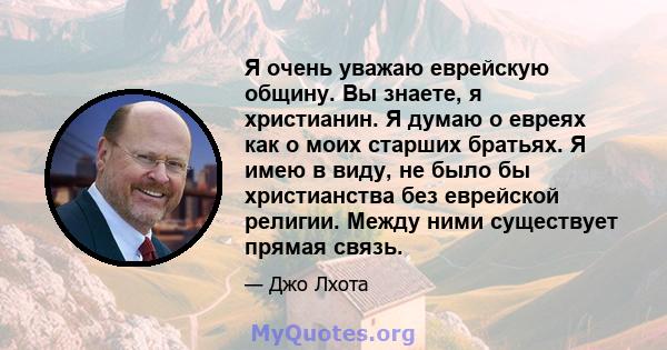 Я очень уважаю еврейскую общину. Вы знаете, я христианин. Я думаю о евреях как о моих старших братьях. Я имею в виду, не было бы христианства без еврейской религии. Между ними существует прямая связь.