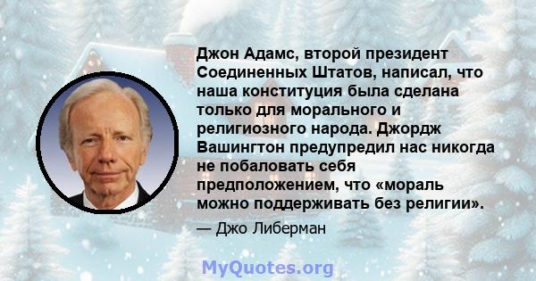 Джон Адамс, второй президент Соединенных Штатов, написал, что наша конституция была сделана только для морального и религиозного народа. Джордж Вашингтон предупредил нас никогда не побаловать себя предположением, что