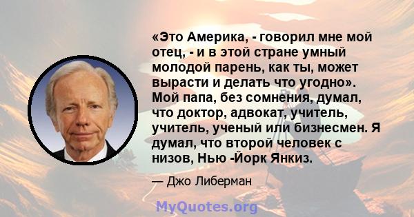 «Это Америка, - говорил мне мой отец, - и в этой стране умный молодой парень, как ты, может вырасти и делать что угодно». Мой папа, без сомнения, думал, что доктор, адвокат, учитель, учитель, ученый или бизнесмен. Я