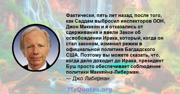 Фактически, пять лет назад, после того, как Саддам выбросил инспекторов ООН, Джон Маккейн и я отказались от сдерживания и ввели Закон об освобождении Ирака, который, когда он стал законом, изменил режим в официальной