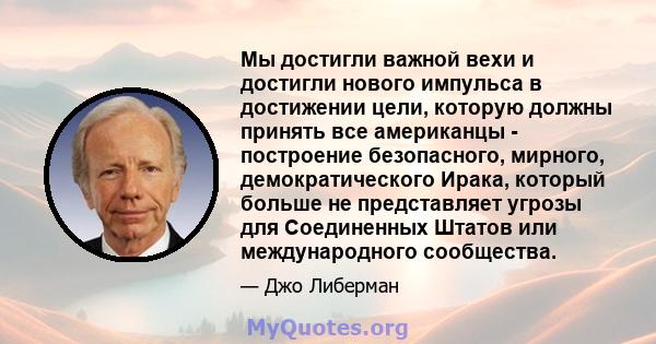 Мы достигли важной вехи и достигли нового импульса в достижении цели, которую должны принять все американцы - построение безопасного, мирного, демократического Ирака, который больше не представляет угрозы для