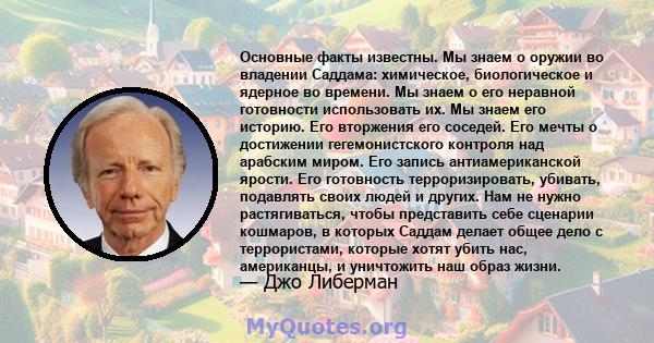 Основные факты известны. Мы знаем о оружии во владении Саддама: химическое, биологическое и ядерное во времени. Мы знаем о его неравной готовности использовать их. Мы знаем его историю. Его вторжения его соседей. Его