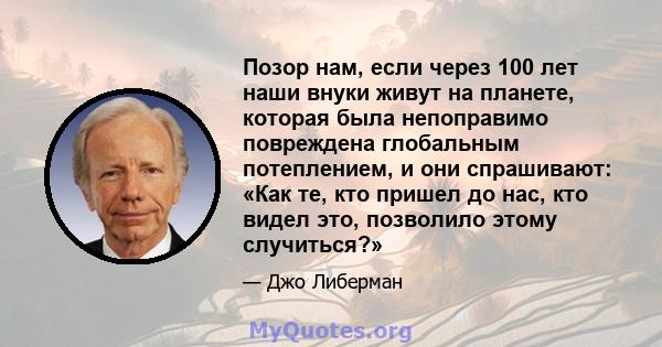 Позор нам, если через 100 лет наши внуки живут на планете, которая была непоправимо повреждена глобальным потеплением, и они спрашивают: «Как те, кто пришел до нас, кто видел это, позволило этому случиться?»