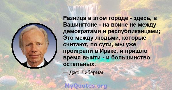 Разница в этом городе - здесь, в Вашингтоне - на войне не между демократами и республиканцами; Это между людьми, которые считают, по сути, мы уже проиграли в Ираке, и пришло время выйти - и большинство остальных.