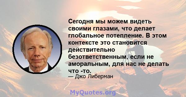 Сегодня мы можем видеть своими глазами, что делает глобальное потепление. В этом контексте это становится действительно безответственным, если не аморальным, для нас не делать что -то.