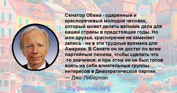 Сенатор Обама - одаренный и красноречивый молодой человек, который может делать великие дела для нашей страны в предстоящие годы. Но мои друзья, красноречие не заменяет запись - не в эти трудные времена для Америки. В