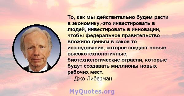 То, как мы действительно будем расти в экономику,-это инвестировать в людей, инвестировать в инновации, чтобы федеральное правительство вложило деньги в какое-то исследование, которое создаст новые высокотехнологичные,