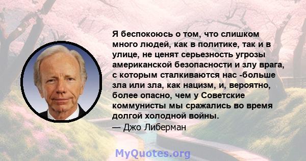 Я беспокоюсь о том, что слишком много людей, как в политике, так и в улице, не ценят серьезность угрозы американской безопасности и злу врага, с которым сталкиваются нас -больше зла или зла, как нацизм, и, вероятно,