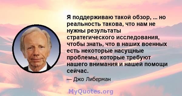 Я поддерживаю такой обзор, ... но реальность такова, что нам не нужны результаты стратегического исследования, чтобы знать, что в наших военных есть некоторые насущные проблемы, которые требуют нашего внимания и нашей