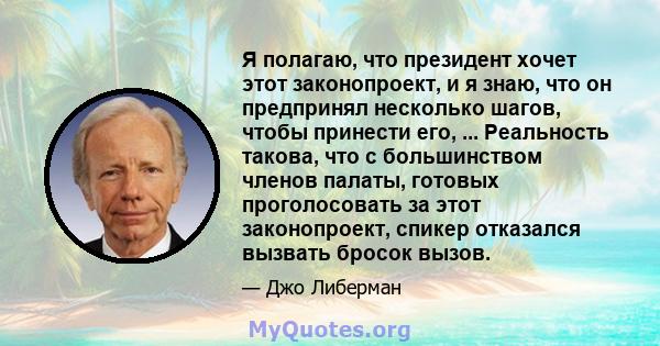 Я полагаю, что президент хочет этот законопроект, и я знаю, что он предпринял несколько шагов, чтобы принести его, ... Реальность такова, что с большинством членов палаты, готовых проголосовать за этот законопроект,