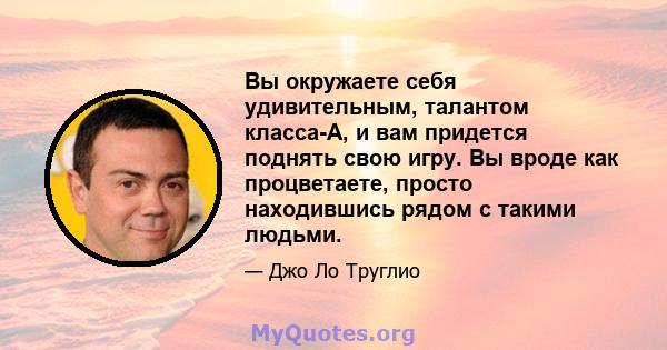 Вы окружаете себя удивительным, талантом класса-A, и вам придется поднять свою игру. Вы вроде как процветаете, просто находившись рядом с такими людьми.