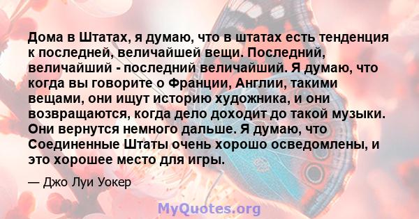 Дома в Штатах, я думаю, что в штатах есть тенденция к последней, величайшей вещи. Последний, величайший - последний величайший. Я думаю, что когда вы говорите о Франции, Англии, такими вещами, они ищут историю