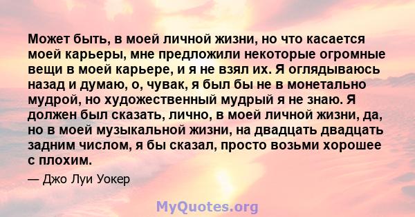 Может быть, в моей личной жизни, но что касается моей карьеры, мне предложили некоторые огромные вещи в моей карьере, и я не взял их. Я оглядываюсь назад и думаю, о, чувак, я был бы не в монетально мудрой, но