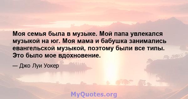 Моя семья была в музыке. Мой папа увлекался музыкой на юг. Моя мама и бабушка занимались евангельской музыкой, поэтому были все типы. Это было мое вдохновение.