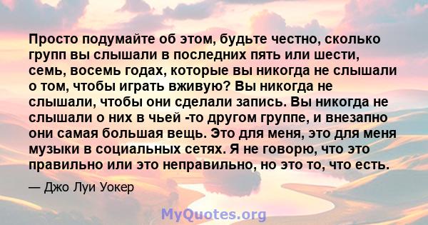 Просто подумайте об этом, будьте честно, сколько групп вы слышали в последних пять или шести, семь, восемь годах, которые вы никогда не слышали о том, чтобы играть вживую? Вы никогда не слышали, чтобы они сделали