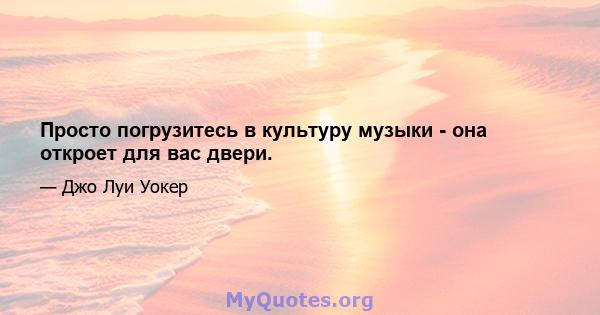 Просто погрузитесь в культуру музыки - она ​​откроет для вас двери.