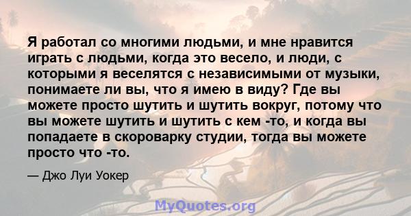 Я работал со многими людьми, и мне нравится играть с людьми, когда это весело, и люди, с которыми я веселятся с независимыми от музыки, понимаете ли вы, что я имею в виду? Где вы можете просто шутить и шутить вокруг,