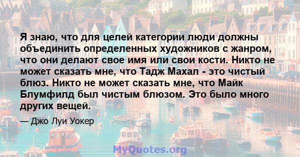 Я знаю, что для целей категории люди должны объединить определенных художников с жанром, что они делают свое имя или свои кости. Никто не может сказать мне, что Тадж Махал - это чистый блюз. Никто не может сказать мне,