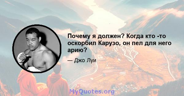 Почему я должен? Когда кто -то оскорбил Карузо, он пел для него арию?