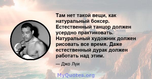 Там нет такой вещи, как натуральный боксер. Естественный танцор должен усердно практиковать. Натуральный художник должен рисовать все время. Даже естественный дурак должен работать над этим.