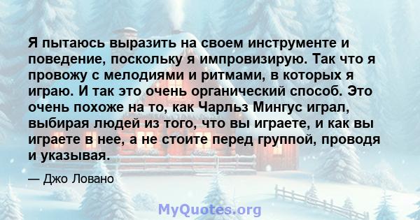 Я пытаюсь выразить на своем инструменте и поведение, поскольку я импровизирую. Так что я провожу с мелодиями и ритмами, в которых я играю. И так это очень органический способ. Это очень похоже на то, как Чарльз Мингус