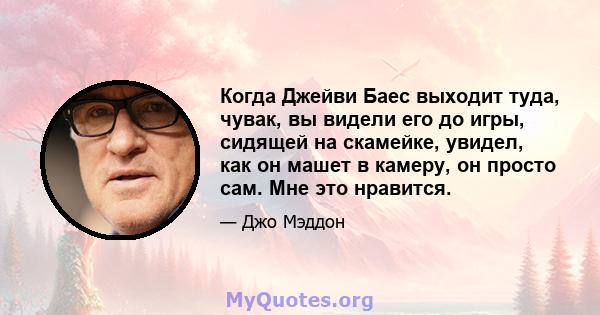 Когда Джейви Баес выходит туда, чувак, вы видели его до игры, сидящей на скамейке, увидел, как он машет в камеру, он просто сам. Мне это нравится.