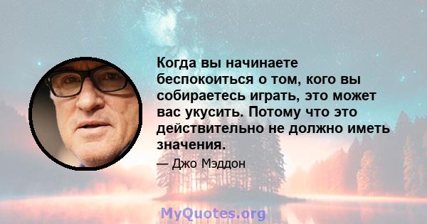 Когда вы начинаете беспокоиться о том, кого вы собираетесь играть, это может вас укусить. Потому что это действительно не должно иметь значения.