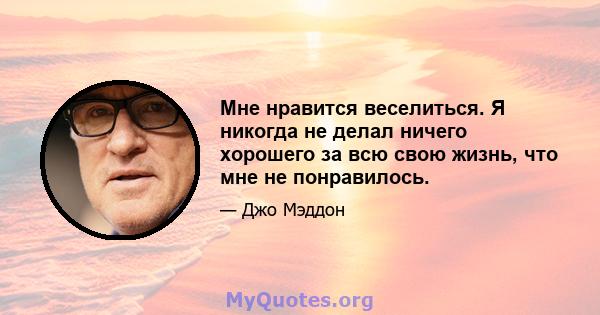 Мне нравится веселиться. Я никогда не делал ничего хорошего за всю свою жизнь, что мне не понравилось.