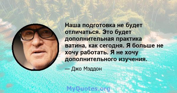 Наша подготовка не будет отличаться. Это будет дополнительная практика ватина, как сегодня. Я больше не хочу работать. Я не хочу дополнительного изучения.