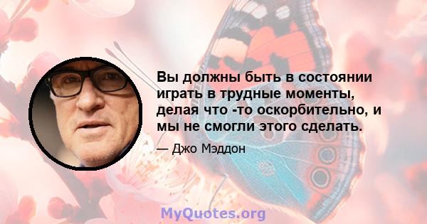 Вы должны быть в состоянии играть в трудные моменты, делая что -то оскорбительно, и мы не смогли этого сделать.