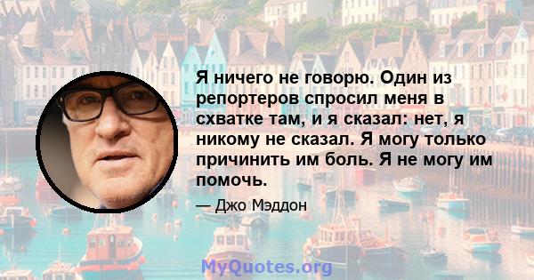 Я ничего не говорю. Один из репортеров спросил меня в схватке там, и я сказал: нет, я никому не сказал. Я могу только причинить им боль. Я не могу им помочь.