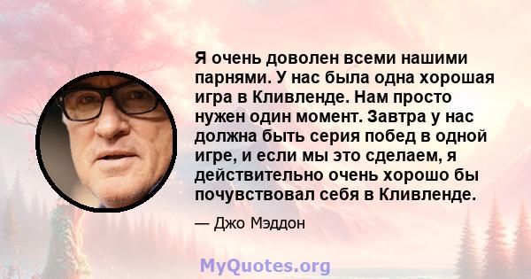 Я очень доволен всеми нашими парнями. У нас была одна хорошая игра в Кливленде. Нам просто нужен один момент. Завтра у нас должна быть серия побед в одной игре, и если мы это сделаем, я действительно очень хорошо бы