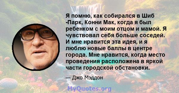 Я помню, как собирался в Шиб -Парк, Конни Мак, когда я был ребенком с моим отцом и мамой. Я чувствовал себя больше соседей. И мне нравится эта идея, и я люблю новые баллы в центре города. Мне нравится, когда место