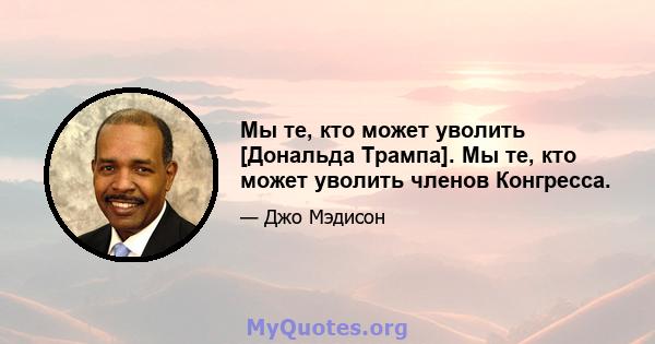 Мы те, кто может уволить [Дональда Трампа]. Мы те, кто может уволить членов Конгресса.